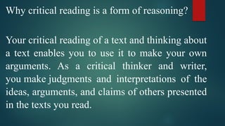 Why critical reading is a form of reasoning?
Your critical reading of a text and thinking about
a text enables you to use it to make your own
arguments. As a critical thinker and writer,
you make judgments and interpretations of the
ideas, arguments, and claims of others presented
in the texts you read.
 