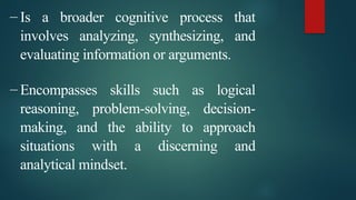 – Is a broader cognitive process that
involves analyzing, synthesizing, and
evaluating information or arguments.
– Encompasses skills such as logical
reasoning, problem-solving, decision-
making, and the ability to approach
situations with a discerning and
analytical mindset.
 