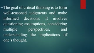 –The goal of critical thinking is to form
well-reasoned judgments and make
informed decisions. It involves
questioning assumptions, considering
multiple perspectives, and
understanding the implications of
one’s thought.
 