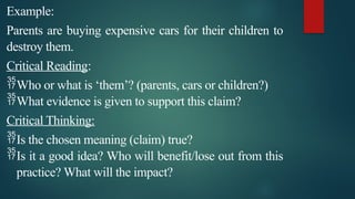 Example:
Parents are buying expensive cars for their children to
destroy them.
Critical Reading:
Who or what is ‘them’? (parents, cars or children?)
What evidence is given to support this claim?
Critical Thinking:
Is the chosen meaning (claim) true?
Is it a good idea? Who will benefit/lose out from this
practice? What will the impact?
 