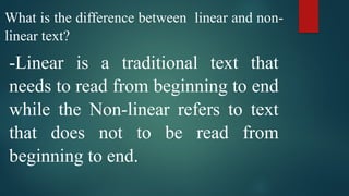 What is the difference between linear and non-
linear text?
-Linear is a traditional text that
needs to read from beginning to end
while the Non-linear refers to text
that does not to be read from
beginning to end.
 