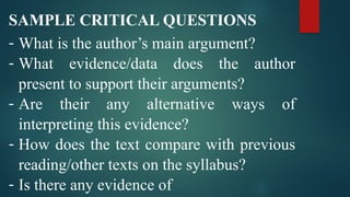 SAMPLE CRITICAL QUESTIONS
- What is the author’s main argument?
- What evidence/data does the author
present to support their arguments?
- Are their any alternative ways of
interpreting this evidence?
- How does the text compare with previous
reading/other texts on the syllabus?
- Is there any evidence of
 