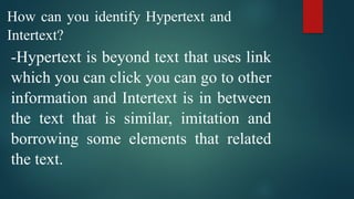 How can you identify Hypertext and
Intertext?
-Hypertext is beyond text that uses link
which you can click you can go to other
information and Intertext is in between
the text that is similar, imitation and
borrowing some elements that related
the text.
 