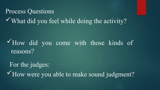 Process Questions
What did you feel while doing the activity?
How did you come with those kinds of
reasons?
For the judges:
How were you able to make sound judgment?
 