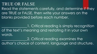 TRUE OR FALSE
Read the statements carefully, and determine if they
are TRUE or FALSE, then write your answers on the
blanks provided before each number.
______________1. Critical reading is simply recognition
of the text’s meaning and restating it in your own
words.
______________2. Critical reading examines the
author’s choice of content, language and structure.
 