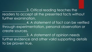 ______________3. Critical reading teaches the
readers to accept all the presented facts without
further examination.
______________4. A statement of fact can be verified
through experimentation, personal observation or
create sources.
______________5. A statement of opinion needs
further evidence and other valid supporting details
to be proven true.
 