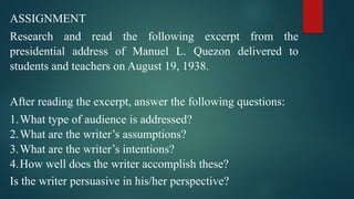 ASSIGNMENT
Research and read the following excerpt from the
presidential address of Manuel L. Quezon delivered to
students and teachers on August 19, 1938.
After reading the excerpt, answer the following questions:
1.What type of audience is addressed?
2.What are the writer’s assumptions?
3.What are the writer’s intentions?
4.How well does the writer accomplish these?
Is the writer persuasive in his/her perspective?
 