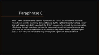 Paraphrase C
Allen (2009) claims that the clearest explanation for the UK location of the industrial
revolution is seen by examining demand factors. By the eighteenth century cheap energy
and high wages were both aspects of the British economy. As a result, the mechanisation
of industry through inventions such as the steam engine and mechanical spinning was
proﬁtable because employers were able to save money on employees by spending on
coal. At that time, Britain was the only country with signiﬁcant deposits of coal.
 