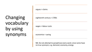 Changing
vocabulary
by using
synonyms
argues > claims
eighteenth century > 1700s
wages > labour costs
economise > saving
NB. Do not attempt to paraphrase every word, since some have
no true synonym, e.g. demand, economy, energy
 