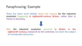 Paraphrasing: Example
There has been much debate about the reasons for the industrial
revolution happening in eighteenth-century Britain, rather than in
France or Germany.
Why the industrial revolution occurred in Britain in the
eighteenth century, instead of on the continent, has been the subject
of considerable discussion.
 