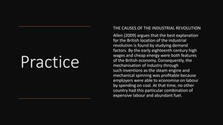 Practice
THE CAUSES OF THE INDUSTRIAL REVOLUTION
Allen (2009) argues that the best explanation
for the British location of the industrial
revolution is found by studying demand
factors. By the early eighteenth century high
wages and cheap energy were both features
of the British economy. Consequently, the
mechanisation of industry through
such inventions as the steam engine and
mechanical spinning was proﬁtable because
employers were able to economise on labour
by spending on coal. At that time, no other
country had this particular combination of
expensive labour and abundant fuel.
 