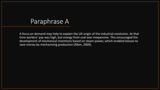 Paraphrase A
A focus on demand may help to explain the UK origin of the industrial revolution. At that
time workers’ pay was high, but energy from coal was inexpensive. This encouraged the
development of mechanical inventions based on steam power, which enabled bosses to
save money by mechanising production (Allen, 2009).
 