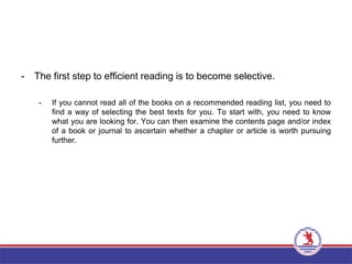 - The first step to efficient reading is to become selective.
- If you cannot read all of the books on a recommended reading list, you need to
find a way of selecting the best texts for you. To start with, you need to know
what you are looking for. You can then examine the contents page and/or index
of a book or journal to ascertain whether a chapter or article is worth pursuing
further.
 