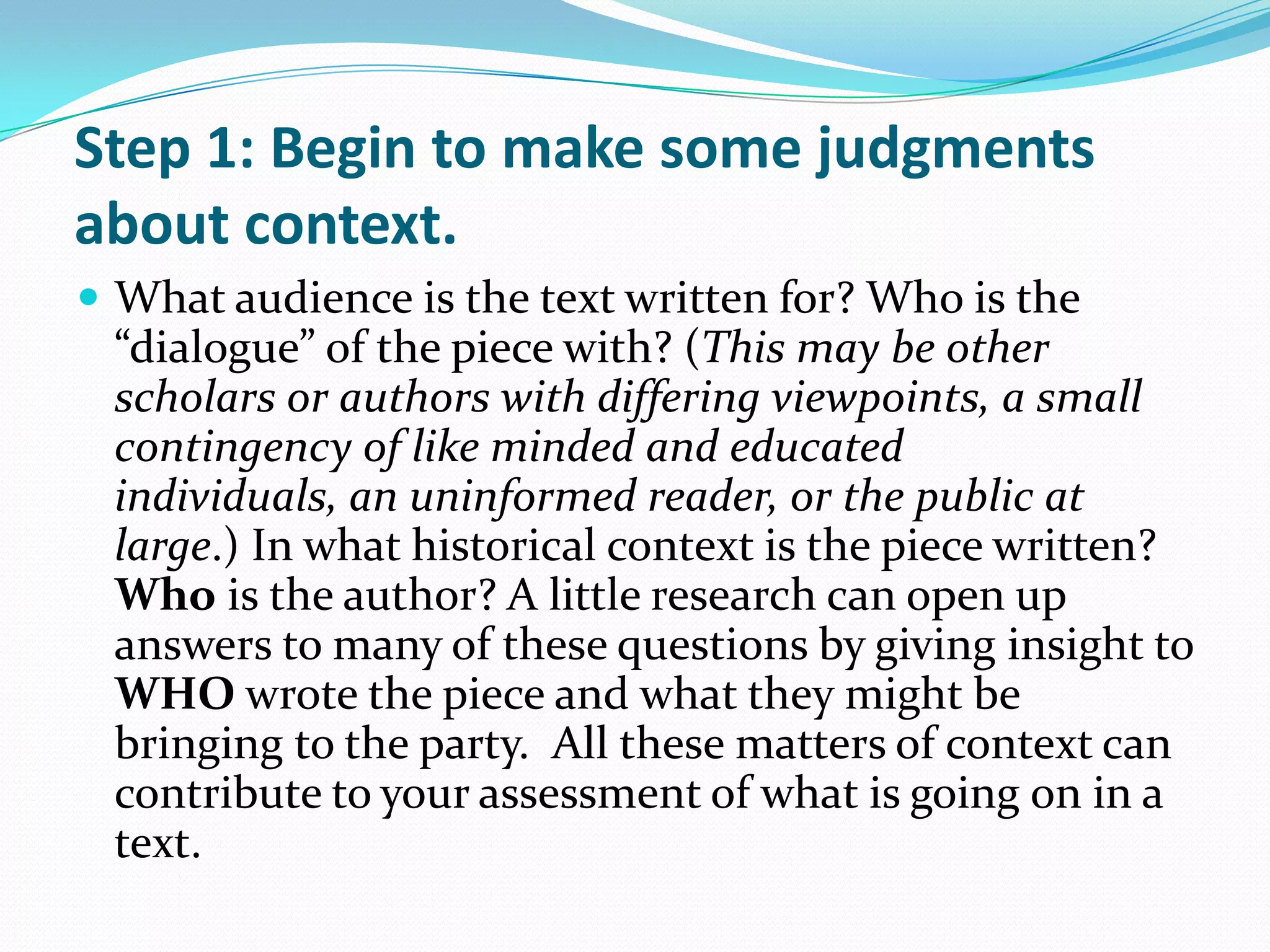 Step 1: Begin to make some judgments
about context.
 What audience is the text written for? Who is the
 “dialogue” of the piece with? (This may be other
 scholars or authors with differing viewpoints, a small
 contingency of like minded and educated
 individuals, an uninformed reader, or the public at
 large.) In what historical context is the piece written?
 Who is the author? A little research can open up
 answers to many of these questions by giving insight to
 WHO wrote the piece and what they might be
 bringing to the party. All these matters of context can
 contribute to your assessment of what is going on in a
 text.
 