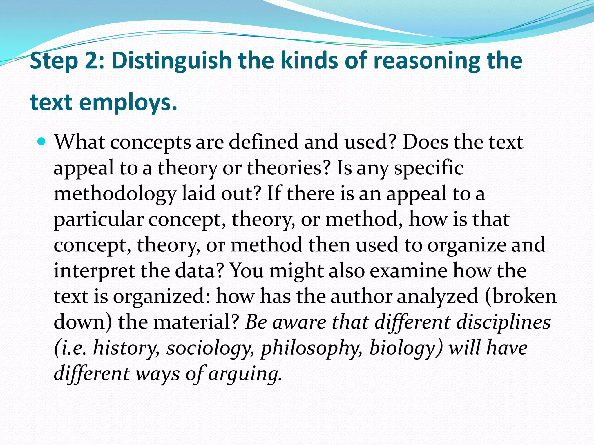 Step 2: Distinguish the kinds of reasoning the
text employs.
 What concepts are defined and used? Does the text
  appeal to a theory or theories? Is any specific
  methodology laid out? If there is an appeal to a
  particular concept, theory, or method, how is that
  concept, theory, or method then used to organize and
  interpret the data? You might also examine how the
  text is organized: how has the author analyzed (broken
  down) the material? Be aware that different disciplines
  (i.e. history, sociology, philosophy, biology) will have
  different ways of arguing.
 