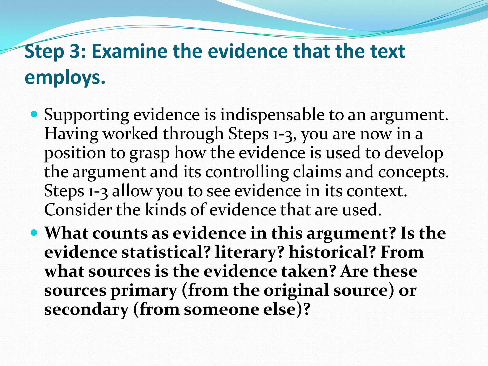 Step 3: Examine the evidence that the text
employs.
 Supporting evidence is indispensable to an argument.
  Having worked through Steps 1-3, you are now in a
  position to grasp how the evidence is used to develop
  the argument and its controlling claims and concepts.
  Steps 1-3 allow you to see evidence in its context.
  Consider the kinds of evidence that are used.
 What counts as evidence in this argument? Is the
  evidence statistical? literary? historical? From
  what sources is the evidence taken? Are these
  sources primary (from the original source) or
  secondary (from someone else)?
 