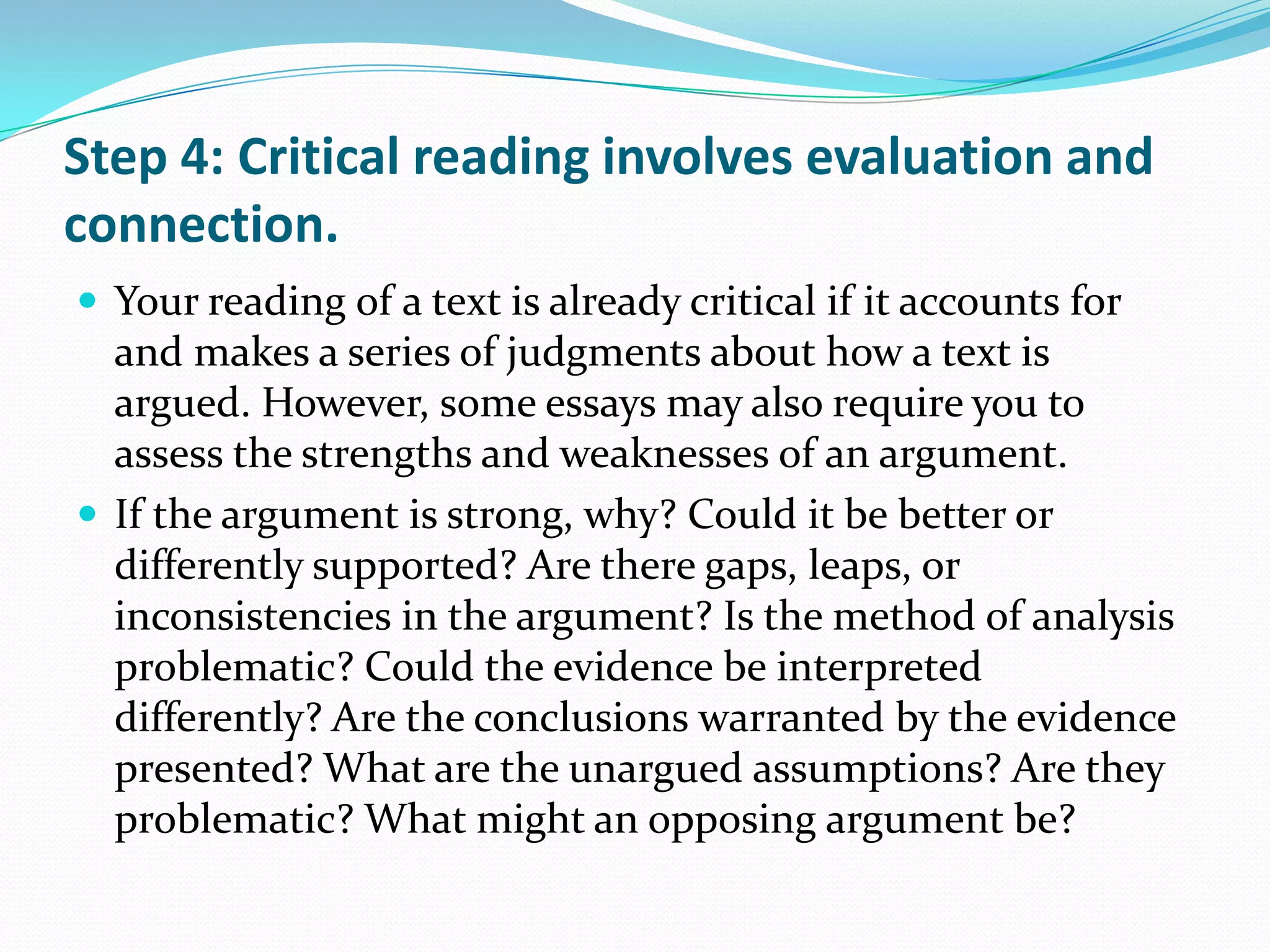 Step 4: Critical reading involves evaluation and
connection.
 Your reading of a text is already critical if it accounts for
  and makes a series of judgments about how a text is
  argued. However, some essays may also require you to
  assess the strengths and weaknesses of an argument.
 If the argument is strong, why? Could it be better or
  differently supported? Are there gaps, leaps, or
  inconsistencies in the argument? Is the method of analysis
  problematic? Could the evidence be interpreted
  differently? Are the conclusions warranted by the evidence
  presented? What are the unargued assumptions? Are they
  problematic? What might an opposing argument be?
 