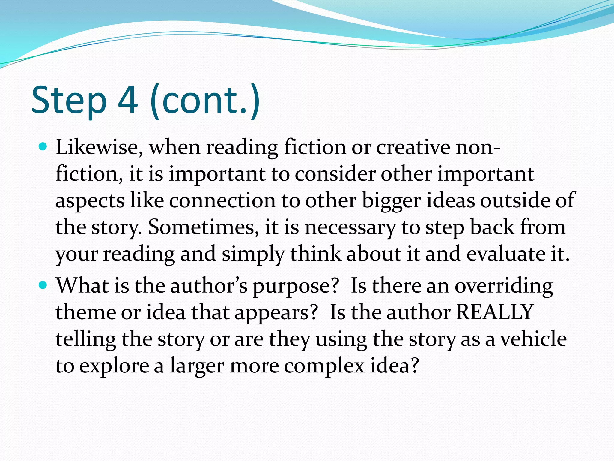 Step 4 (cont.)
 Likewise, when reading fiction or creative non-
  fiction, it is important to consider other important
  aspects like connection to other bigger ideas outside of
  the story. Sometimes, it is necessary to step back from
  your reading and simply think about it and evaluate it.
 What is the author’s purpose? Is there an overriding
  theme or idea that appears? Is the author REALLY
  telling the story or are they using the story as a vehicle
  to explore a larger more complex idea?
 
