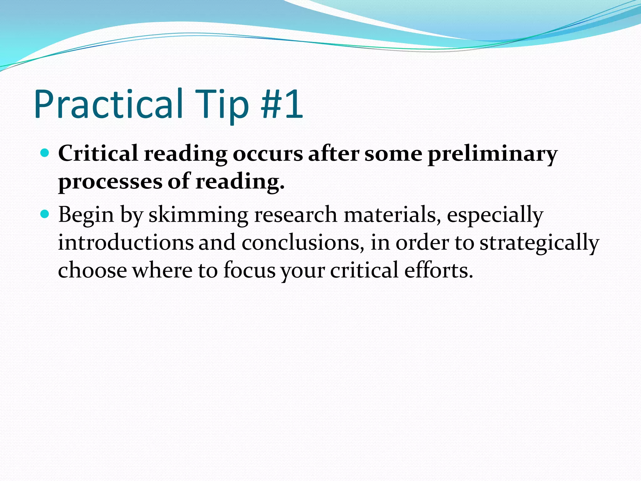Practical Tip #1
 Critical reading occurs after some preliminary
  processes of reading.
 Begin by skimming research materials, especially
  introductions and conclusions, in order to strategically
  choose where to focus your critical efforts.
 