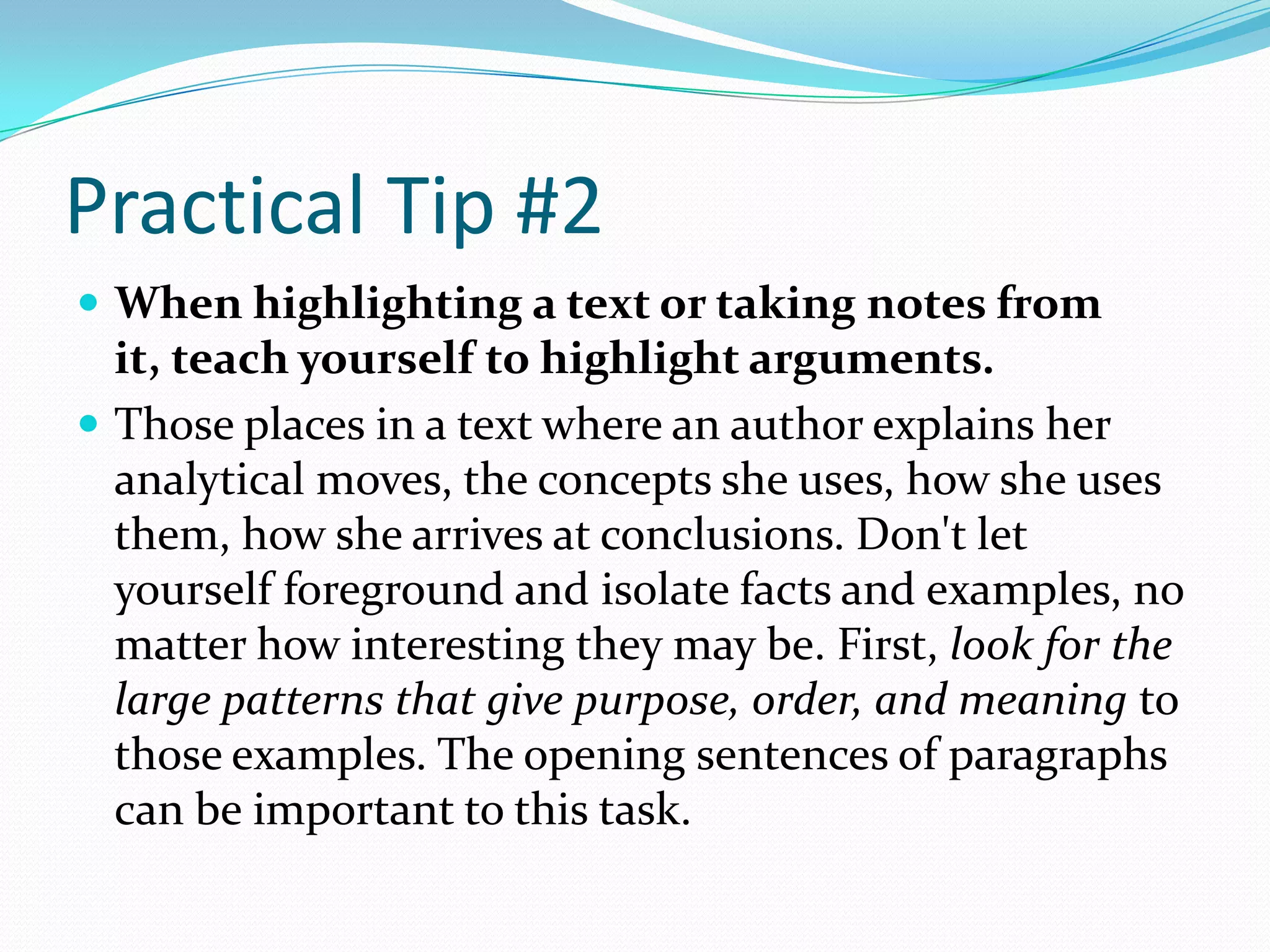 Practical Tip #2
 When highlighting a text or taking notes from
  it, teach yourself to highlight arguments.
 Those places in a text where an author explains her
  analytical moves, the concepts she uses, how she uses
  them, how she arrives at conclusions. Don't let
  yourself foreground and isolate facts and examples, no
  matter how interesting they may be. First, look for the
  large patterns that give purpose, order, and meaning to
  those examples. The opening sentences of paragraphs
  can be important to this task.
 