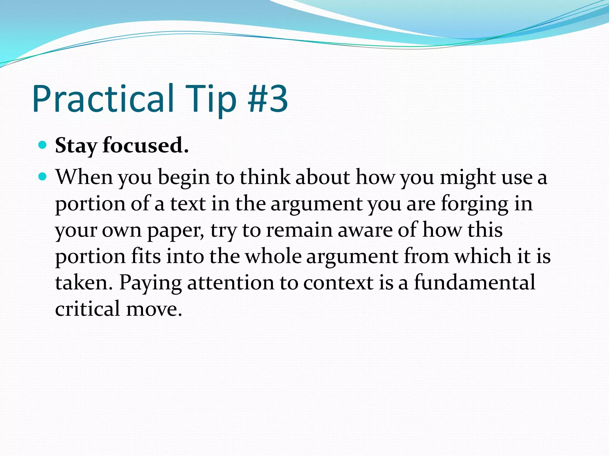 Practical Tip #3
 Stay focused.
 When you begin to think about how you might use a
 portion of a text in the argument you are forging in
 your own paper, try to remain aware of how this
 portion fits into the whole argument from which it is
 taken. Paying attention to context is a fundamental
 critical move.
 