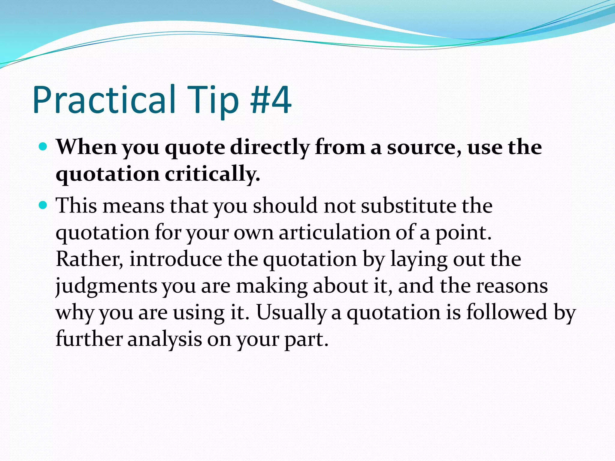 Practical Tip #4
 When you quote directly from a source, use the
  quotation critically.
 This means that you should not substitute the
  quotation for your own articulation of a point.
  Rather, introduce the quotation by laying out the
  judgments you are making about it, and the reasons
  why you are using it. Usually a quotation is followed by
  further analysis on your part.
 