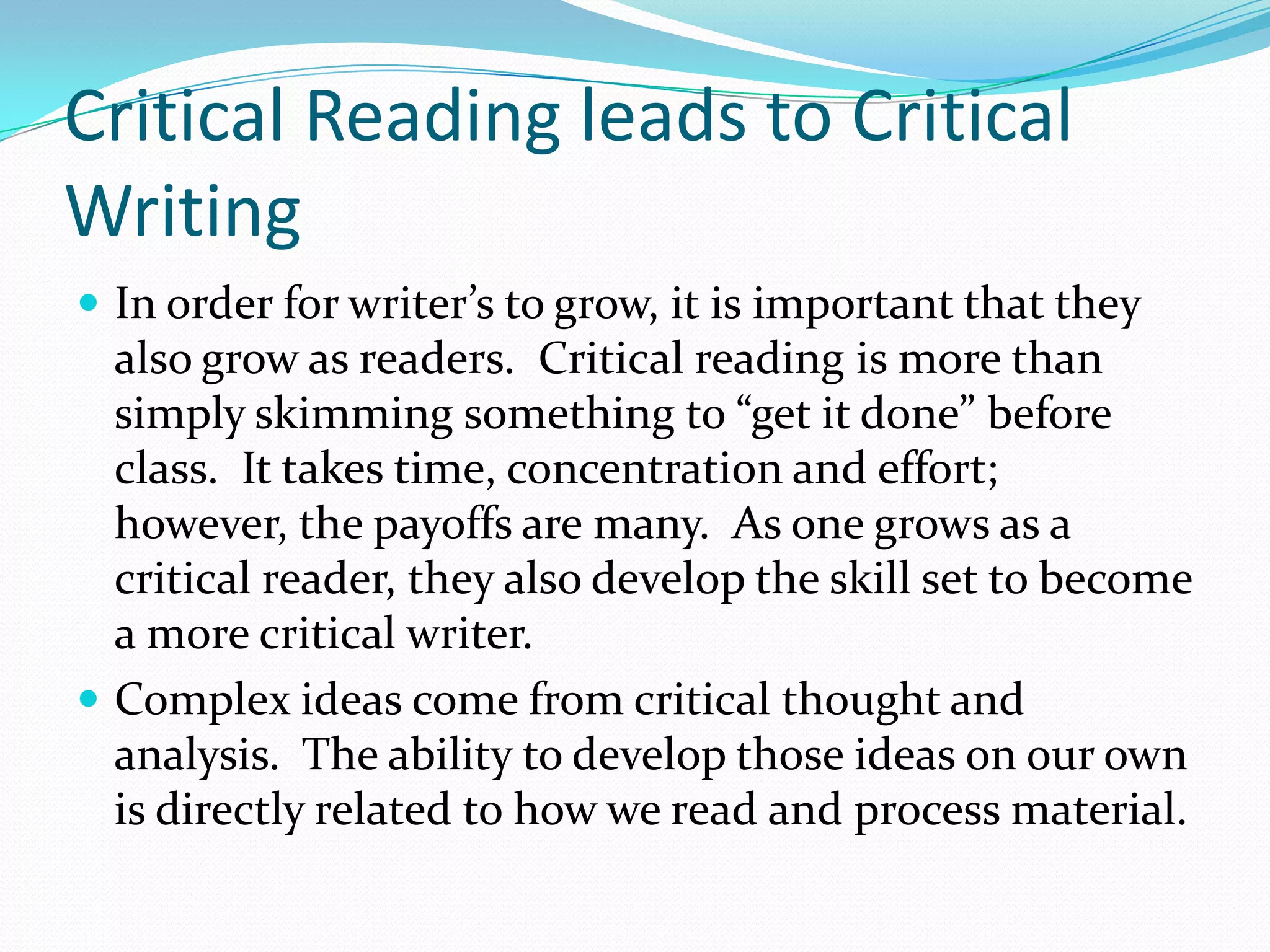 Critical Reading leads to Critical
Writing
 In order for writer’s to grow, it is important that they
  also grow as readers. Critical reading is more than
  simply skimming something to “get it done” before
  class. It takes time, concentration and effort;
  however, the payoffs are many. As one grows as a
  critical reader, they also develop the skill set to become
  a more critical writer.
 Complex ideas come from critical thought and
  analysis. The ability to develop those ideas on our own
  is directly related to how we read and process material.
 