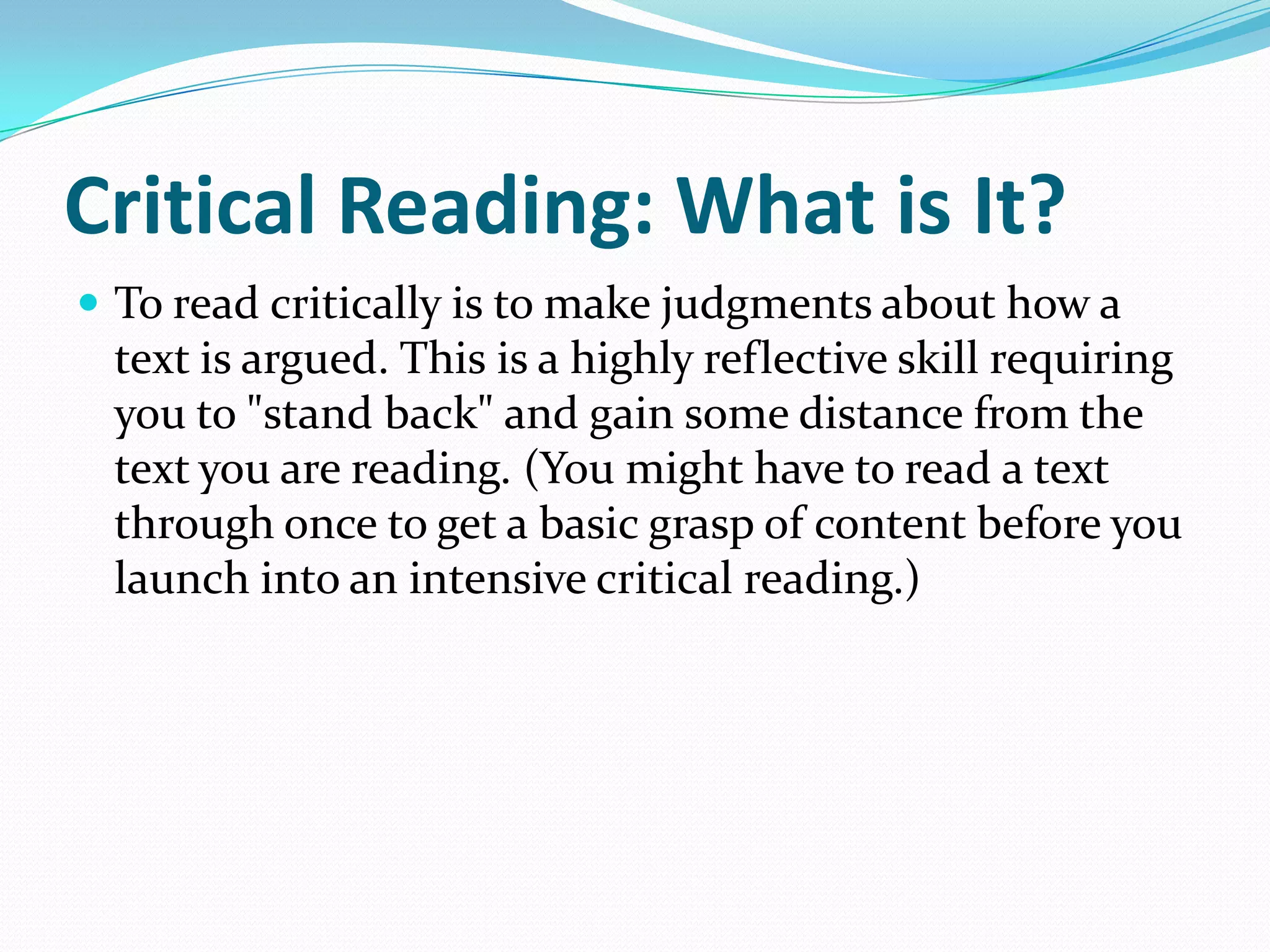 Critical Reading: What is It?
 To read critically is to make judgments about how a
 text is argued. This is a highly reflective skill requiring
 you to "stand back" and gain some distance from the
 text you are reading. (You might have to read a text
 through once to get a basic grasp of content before you
 launch into an intensive critical reading.)
 
