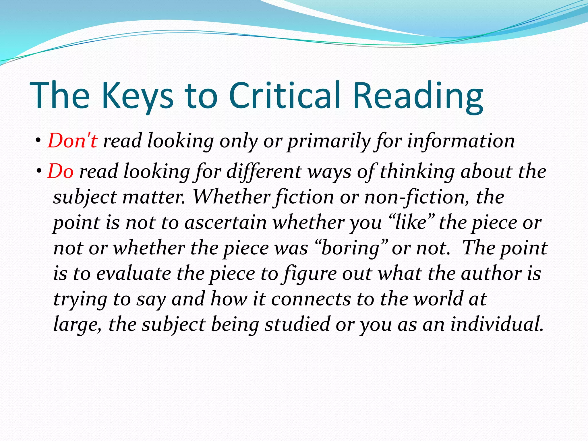 The Keys to Critical Reading
• Don't read looking only or primarily for information
• Do read looking for different ways of thinking about the
  subject matter. Whether fiction or non-fiction, the
  point is not to ascertain whether you “like” the piece or
  not or whether the piece was “boring” or not. The point
  is to evaluate the piece to figure out what the author is
  trying to say and how it connects to the world at
  large, the subject being studied or you as an individual.
 