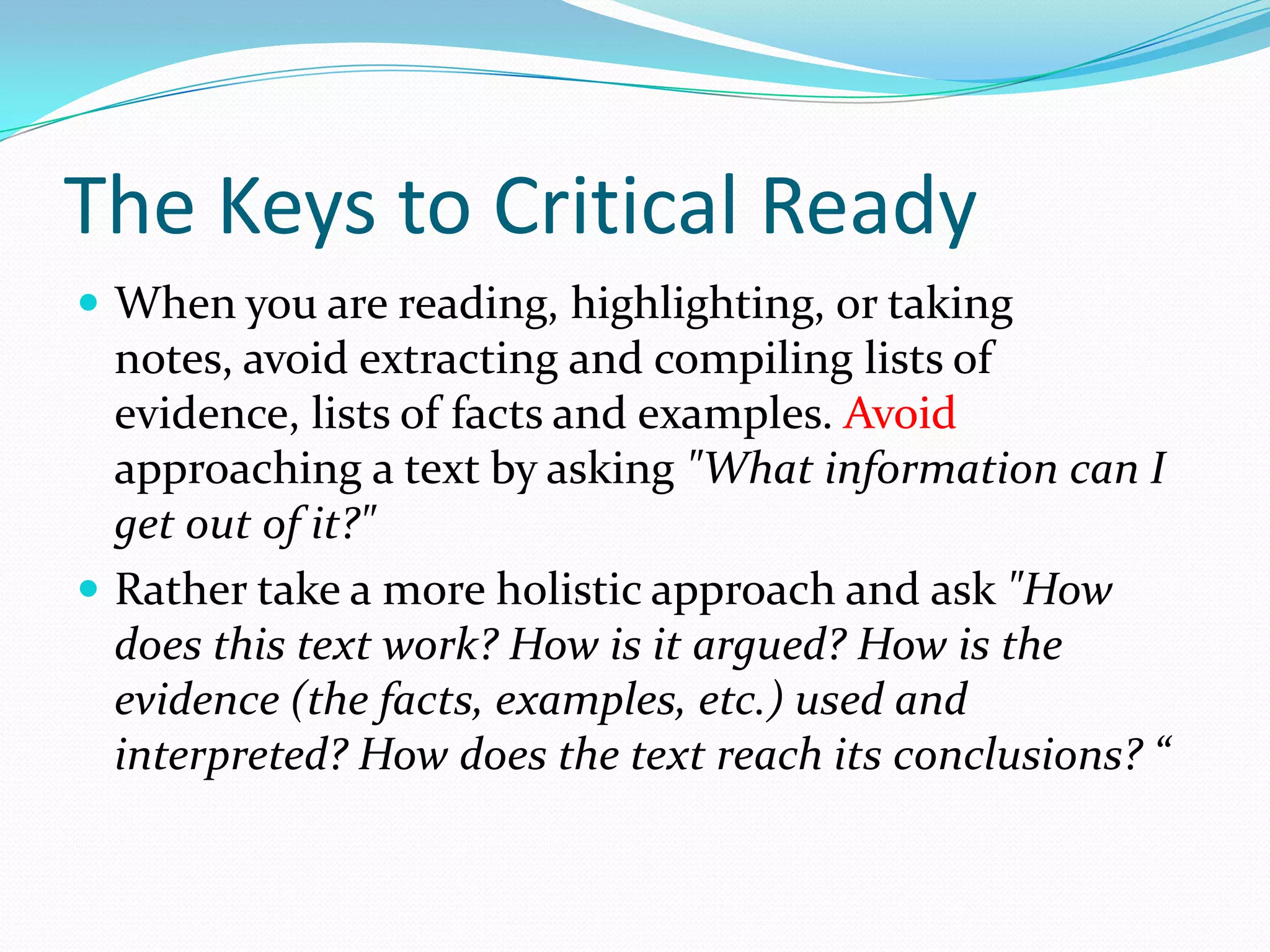 The Keys to Critical Ready
 When you are reading, highlighting, or taking
  notes, avoid extracting and compiling lists of
  evidence, lists of facts and examples. Avoid
  approaching a text by asking "What information can I
  get out of it?"
 Rather take a more holistic approach and ask "How
  does this text work? How is it argued? How is the
  evidence (the facts, examples, etc.) used and
  interpreted? How does the text reach its conclusions? “
 