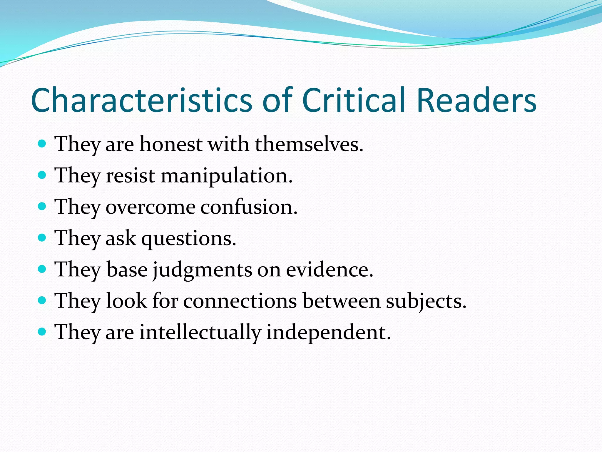 Characteristics of Critical Readers
 They are honest with themselves.
 They resist manipulation.
 They overcome confusion.
 They ask questions.
 They base judgments on evidence.
 They look for connections between subjects.
 They are intellectually independent.
 