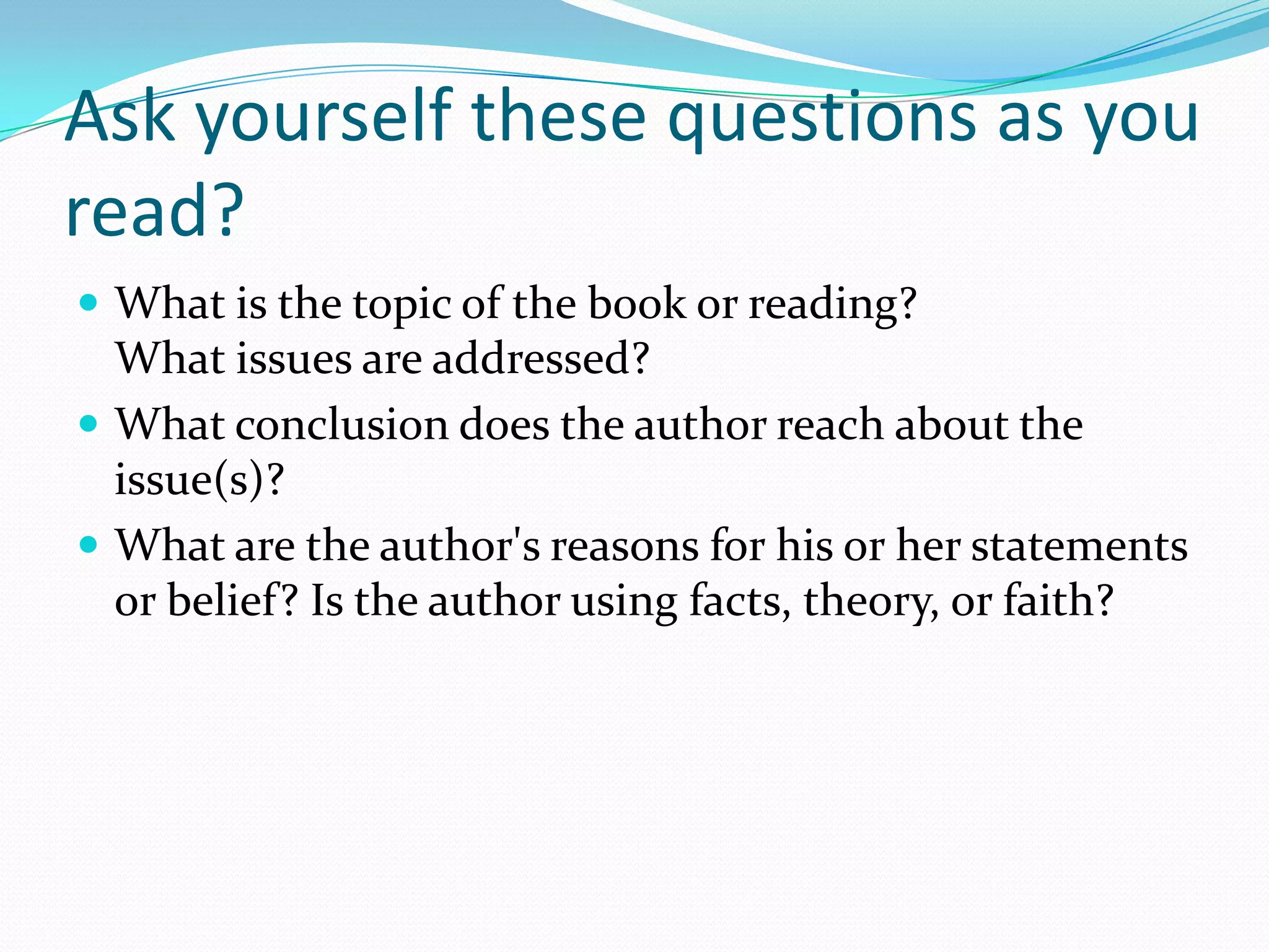 Ask yourself these questions as you
read?
 What is the topic of the book or reading?
  What issues are addressed?
 What conclusion does the author reach about the
  issue(s)?
 What are the author's reasons for his or her statements
  or belief? Is the author using facts, theory, or faith?
 