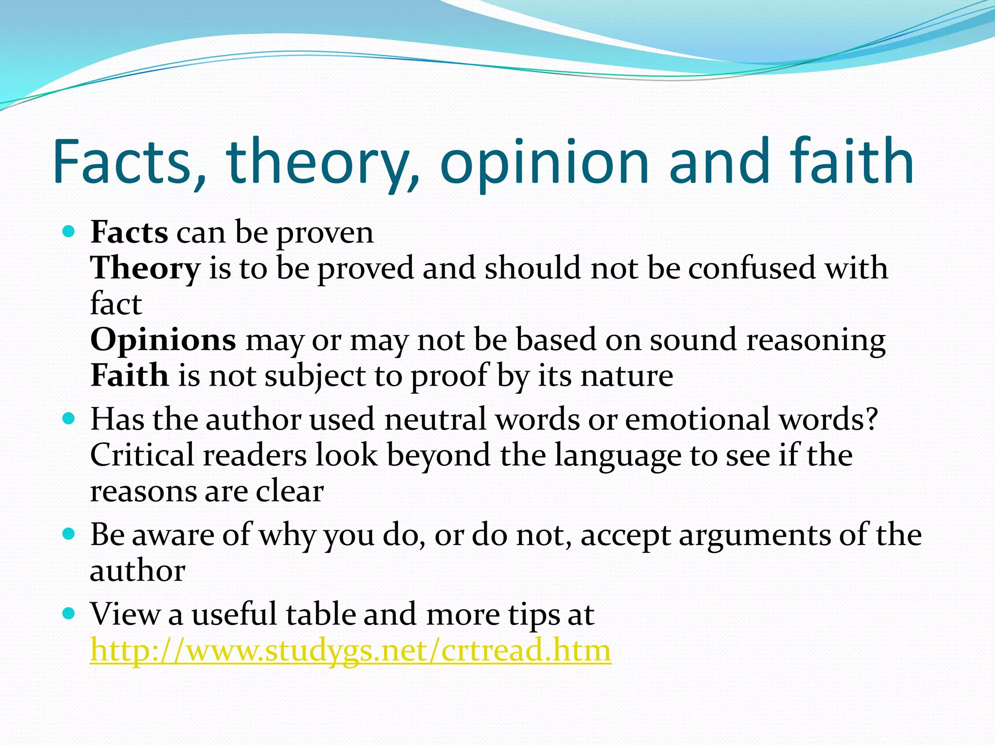 Facts, theory, opinion and faith
 Facts can be proven
  Theory is to be proved and should not be confused with
  fact
  Opinions may or may not be based on sound reasoning
  Faith is not subject to proof by its nature
 Has the author used neutral words or emotional words?
  Critical readers look beyond the language to see if the
  reasons are clear
 Be aware of why you do, or do not, accept arguments of the
  author
 View a useful table and more tips at
  http://www.studygs.net/crtread.htm
 