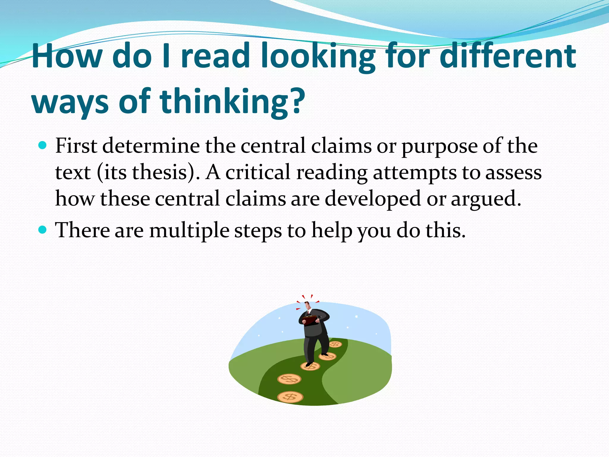How do I read looking for different
ways of thinking?
 First determine the central claims or purpose of the
  text (its thesis). A critical reading attempts to assess
  how these central claims are developed or argued.
 There are multiple steps to help you do this.
 