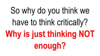 So why do you think we
have to think critically?
Why is just thinking NOT
enough?
 