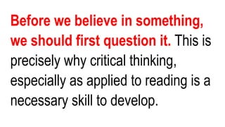 Before we believe in something,
we should first question it. This is
precisely why critical thinking,
especially as applied to reading is a
necessary skill to develop.
 