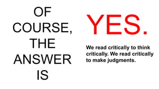 OF
COURSE,
THE
ANSWER
IS
YES.
We read critically to think
critically. We read critically
to make judgments.
 