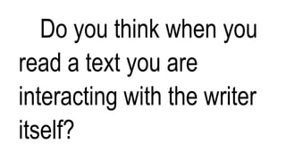 Do you think when you
read a text you are
interacting with the writer
itself?
 