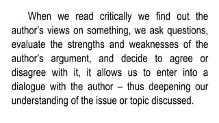 When we read critically we find out the
author’s views on something, we ask questions,
evaluate the strengths and weaknesses of the
author’s argument, and decide to agree or
disagree with it, it allows us to enter into a
dialogue with the author – thus deepening our
understanding of the issue or topic discussed.
 