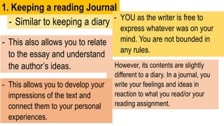 1. Keeping a reading Journal
- Similar to keeping a diary - YOU as the writer is free to
express whatever was on your
mind. You are not bounded in
any rules.
- However, its contents are slightly
different to a diary. In a journal, you
write your feelings and ideas in
reaction to what you read/or your
reading assignment.
- This allows you to develop your
impressions of the text and
connect them to your personal
experiences.
- This also allows you to relate
to the essay and understand
the author’s ideas.
 