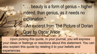 “. . . beauty is a form of genius – higher
indeed, than genius, as it needs no
explanation.”
– An excerpt from The Picture of Dorian
Gray by Oscar Wilde
Upon picking this quote, in your journal, you will express
your ideas or feelings or reactions about this statement. You can
also explain this quote by relating it to your beliefs and
experiences.
 