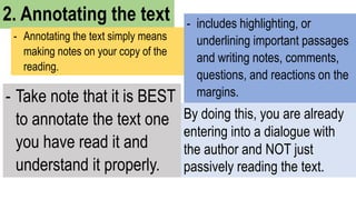 2. Annotating the text
- Annotating the text simply means
making notes on your copy of the
reading.
- includes highlighting, or
underlining important passages
and writing notes, comments,
questions, and reactions on the
margins.
By doing this, you are already
entering into a dialogue with
the author and NOT just
passively reading the text.
- Take note that it is BEST
to annotate the text one
you have read it and
understand it properly.
 