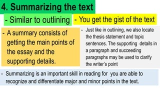 4. Summarizing the text
- Similar to outlining - You get the gist of the text
- A summary consists of
getting the main points of
the essay and the
supporting details.
- Summarizing is an important skill in reading for you are able to
recognize and differentiate major and minor points in the text.
- Just like in outlining, we also locate
the thesis statement and topic
sentences. The supporting details in
a paragraph and succeeding
paragraphs may be used to clarify
the writer’s point
 