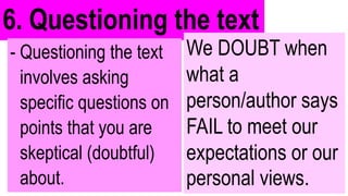 6. Questioning the text
- Questioning the text
involves asking
specific questions on
points that you are
skeptical (doubtful)
about.
We DOUBT when
what a
person/author says
FAIL to meet our
expectations or our
personal views.
 