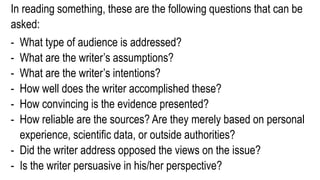 In reading something, these are the following questions that can be
asked:
- What type of audience is addressed?
- What are the writer’s assumptions?
- What are the writer’s intentions?
- How well does the writer accomplished these?
- How convincing is the evidence presented?
- How reliable are the sources? Are they merely based on personal
experience, scientific data, or outside authorities?
- Did the writer address opposed the views on the issue?
- Is the writer persuasive in his/her perspective?
 
