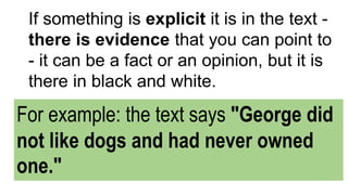 If something is explicit it is in the text -
there is evidence that you can point to
- it can be a fact or an opinion, but it is
there in black and white.
For example: the text says "George did
not like dogs and had never owned
one."
 