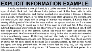 EXPLICIT INFORMATION EXAMPLE:
1 Karla, my brother’s new girlfriend, is a catlike creature. 2 Framing her face is a
layer of sleek black hair that always looks just-combed. 3 Her face, with its wide
forehead, sharp cheekbones, and narrow, pointed chin, resembles a triangle. 4 Karla’s
skin is a soft, velvety brown. 5 Her large brown eyes slant upward at the corners, and
she emphasizes their angle with a sweep of maroon eye shadow. 6 Karla’s habit of
looking sidelong out of the tail of her eyes makes her appear cautious, as if she were
expecting something to sneak up on her. 7 Her nose is small and flat. 8 The sharply
outlined depression under it leads the observer’s eye to a pair of red-tinted lips. 9 With
their slight upward tilt at the corners, Karla’s lips make her seem self-satisfied and
secretly pleased. 10 One reason Karla may be happy is that she recently was asked to
be in a local beauty contest. 11 Her long neck and slim body are perfectly in proportion
with her face. 12 Karla manages to look elegant and sleek no matter how she is standing
or sitting, for her body seems to be made up of graceful angles. 13 Her slender hands
are tipped with long, polished nails. 14 Her narrow feet are long, too, but they appear
delicate even in flat-soled running shoes. 15 Somehow, Karla would look perfect in a
cat’s jeweled collar.
 