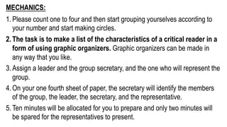 MECHANICS:
1. Please count one to four and then start grouping yourselves according to
your number and start making circles.
2. The task is to make a list of the characteristics of a critical reader in a
form of using graphic organizers. Graphic organizers can be made in
any way that you like.
3. Assign a leader and the group secretary, and the one who will represent the
group.
4. On your one fourth sheet of paper, the secretary will identify the members
of the group, the leader, the secretary, and the representative.
5. Ten minutes will be allocated for you to prepare and only two minutes will
be spared for the representatives to present.
 