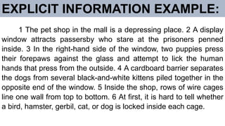 EXPLICIT INFORMATION EXAMPLE:
1 The pet shop in the mall is a depressing place. 2 A display
window attracts passersby who stare at the prisoners penned
inside. 3 In the right-hand side of the window, two puppies press
their forepaws against the glass and attempt to lick the human
hands that press from the outside. 4 A cardboard barrier separates
the dogs from several black-and-white kittens piled together in the
opposite end of the window. 5 Inside the shop, rows of wire cages
line one wall from top to bottom. 6 At first, it is hard to tell whether
a bird, hamster, gerbil, cat, or dog is locked inside each cage.
 