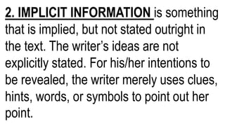 2. IMPLICIT INFORMATION is something
that is implied, but not stated outright in
the text. The writer’s ideas are not
explicitly stated. For his/her intentions to
be revealed, the writer merely uses clues,
hints, words, or symbols to point out her
point.
 